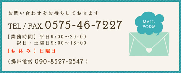 お気軽にお問い合わせ下さい TEL/FAX. 0575-46-7227 【業務時間】平日9:00~20:00 祝日・土曜日9:00~18:00【お休み】日曜日