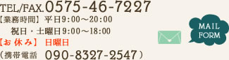 TEL/FAX.　0575-46-7227 【業務時間】平日9:00～20:00 祝日・土曜日9:00～18:00　【お休み】日曜日 MAIL FORM